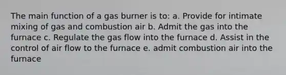 The main function of a gas burner is to: a. Provide for intimate mixing of gas and combustion air b. Admit the gas into the furnace c. Regulate the gas flow into the furnace d. Assist in the control of air flow to the furnace e. admit combustion air into the furnace