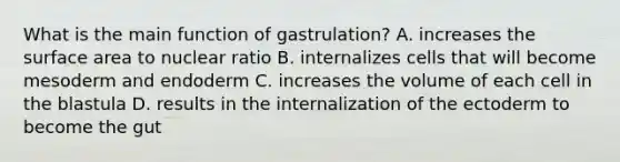 What is the main function of gastrulation? A. increases the surface area to nuclear ratio B. internalizes cells that will become mesoderm and endoderm C. increases the volume of each cell in the blastula D. results in the internalization of the ectoderm to become the gut