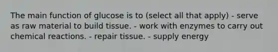 The main function of glucose is to (select all that apply) - serve as raw material to build tissue. - work with enzymes to carry out <a href='https://www.questionai.com/knowledge/kc6NTom4Ep-chemical-reactions' class='anchor-knowledge'>chemical reactions</a>. - repair tissue. - supply energy