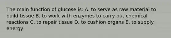 The main function of glucose is: A. to serve as raw material to build tissue B. to work with enzymes to carry out chemical reactions C. to repair tissue D. to cushion organs E. to supply energy