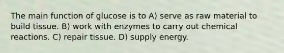 The main function of glucose is to A) serve as raw material to build tissue. B) work with enzymes to carry out chemical reactions. C) repair tissue. D) supply energy.