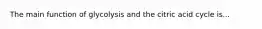 The main function of glycolysis and the citric acid cycle is...