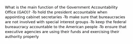 What is the main function of the Government Accountability Office (GAO)? -To hold the president accountable when appointing cabinet secretaries -To make sure that bureaucracies are not involved with special interest groups -To keep the federal bureaucracy accountable to the American people -To ensure that executive agencies are using their funds and exercising their authority properly