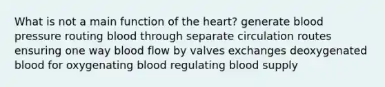 What is not a main function of the heart? generate blood pressure routing blood through separate circulation routes ensuring one way blood flow by valves exchanges deoxygenated blood for oxygenating blood regulating blood supply