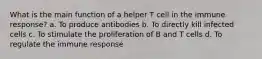 What is the main function of a helper T cell in the immune response? a. To produce antibodies b. To directly kill infected cells c. To stimulate the proliferation of B and T cells d. To regulate the immune response