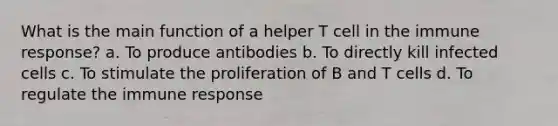 What is the main function of a helper T cell in the immune response? a. To produce antibodies b. To directly kill infected cells c. To stimulate the proliferation of B and T cells d. To regulate the immune response