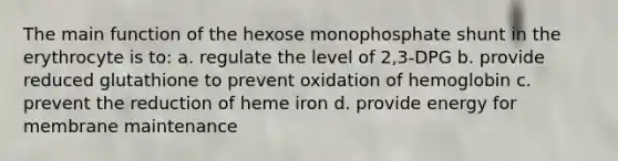 The main function of the hexose monophosphate shunt in the erythrocyte is to: a. regulate the level of 2,3-DPG b. provide reduced glutathione to prevent oxidation of hemoglobin c. prevent the reduction of heme iron d. provide energy for membrane maintenance