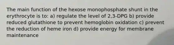 The main function of the hexose monophosphate shunt in the erythrocyte is to: a) regulate the level of 2,3-DPG b) provide reduced glutathione to prevent hemoglobin oxidation c) prevent the reduction of heme iron d) provide energy for membrane maintenance