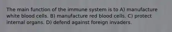 The main function of the immune system is to​ A) ​manufacture white blood cells. B) ​manufacture red blood cells. C) ​protect internal organs. D) ​defend against foreign invaders.