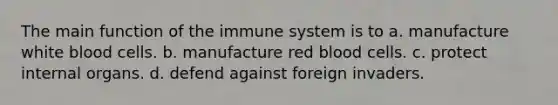 The main function of the immune system is to​ ​a. manufacture white blood cells. ​b. manufacture red blood cells. ​c. protect internal organs. d. ​defend against foreign invaders.