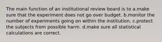 The main function of an institutional review board is to a.make sure that the experiment does not go over budget. b.monitor the number of experiments going on within the institution. c.protect the subjects from possible harm. d.make sure all statistical calculations are correct.