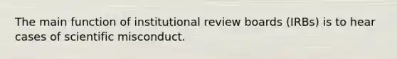 The main function of institutional review boards (IRBs) is to hear cases of scientific misconduct.