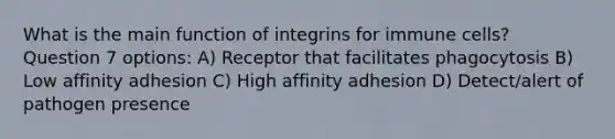 What is the main function of integrins for immune cells? Question 7 options: A) Receptor that facilitates phagocytosis B) Low affinity adhesion C) High affinity adhesion D) Detect/alert of pathogen presence