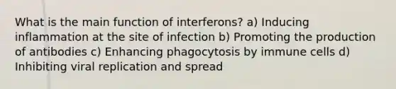 What is the main function of interferons? a) Inducing inflammation at the site of infection b) Promoting the production of antibodies c) Enhancing phagocytosis by immune cells d) Inhibiting viral replication and spread