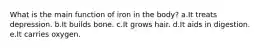 What is the main function of iron in the body? a.It treats depression. b.It builds bone. c.It grows hair. d.It aids in digestion. e.It carries oxygen.