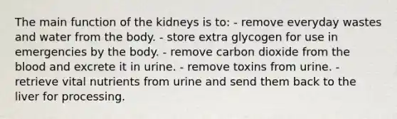 The main function of the kidneys is to:​ - remove everyday wastes and water from the body. ​- store extra glycogen for use in emergencies by the body. ​- remove carbon dioxide from the blood and excrete it in urine. - ​remove toxins from urine. ​- retrieve vital nutrients from urine and send them back to the liver for processing.