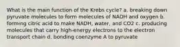 What is the main function of the Krebs cycle? a. breaking down pyruvate molecules to form molecules of NADH and oxygen b. forming citric acid to make NADH, water, and CO2 c. producing molecules that carry high-energy electrons to the electron transport chain d. bonding coenzyme A to pyruvate