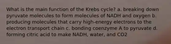 What is the main function of the Krebs cycle? a. breaking down pyruvate molecules to form molecules of NADH and oxygen b. producing molecules that carry high-energy electrons to the electron transport chain c. bonding coenzyme A to pyruvate d. forming citric acid to make NADH, water, and CO2