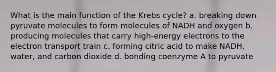 What is the main function of the Krebs cycle? a. breaking down pyruvate molecules to form molecules of NADH and oxygen b. producing molecules that carry high-energy electrons to the electron transport train c. forming citric acid to make NADH, water, and carbon dioxide d. bonding coenzyme A to pyruvate