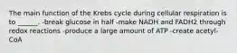 The main function of the Krebs cycle during cellular respiration is to ______. -break glucose in half -make NADH and FADH2 through redox reactions -produce a large amount of ATP -create acetyl-CoA