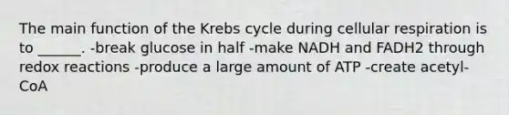 The main function of the Krebs cycle during cellular respiration is to ______. -break glucose in half -make NADH and FADH2 through redox reactions -produce a large amount of ATP -create acetyl-CoA