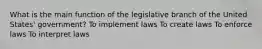 What is the main function of the legislative branch of the United States' government? To implement laws To create laws To enforce laws To interpret laws