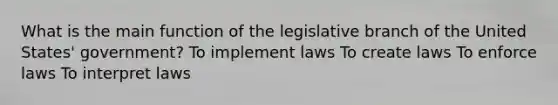 What is the main function of the legislative branch of the United States' government? To implement laws To create laws To enforce laws To interpret laws