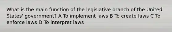 What is the main function of the legislative branch of the United States' government? A To implement laws B To create laws C To enforce laws D To interpret laws