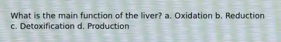 What is the main function of the liver? a. Oxidation b. Reduction c. Detoxification d. Production