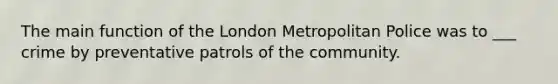 The main function of the London Metropolitan Police was to ___ crime by preventative patrols of the community.