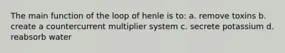 The main function of the loop of henle is to: a. remove toxins b. create a countercurrent multiplier system c. secrete potassium d. reabsorb water