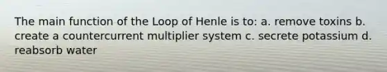 The main function of the Loop of Henle is to: a. remove toxins b. create a countercurrent multiplier system c. secrete potassium d. reabsorb water