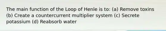 The main function of the Loop of Henle is to: (a) Remove toxins (b) Create a countercurrent multiplier system (c) Secrete potassium (d) Reabsorb water