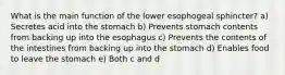 What is the main function of the lower esophogeal sphincter? a) Secretes acid into the stomach b) Prevents stomach contents from backing up into the esophagus c) Prevents the contents of the intestines from backing up into the stomach d) Enables food to leave the stomach e) Both c and d