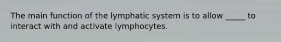 The main function of the lymphatic system is to allow _____ to interact with and activate lymphocytes.