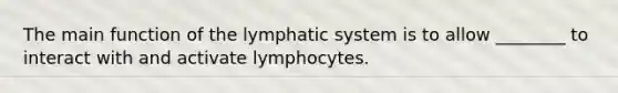 The main function of the lymphatic system is to allow ________ to interact with and activate lymphocytes.