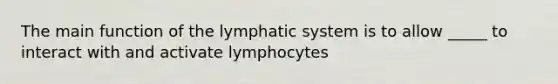 The main function of the lymphatic system is to allow _____ to interact with and activate lymphocytes