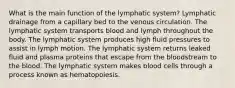 What is the main function of the lymphatic system? Lymphatic drainage from a capillary bed to the venous circulation. The lymphatic system transports blood and lymph throughout the body. The lymphatic system produces high fluid pressures to assist in lymph motion. The lymphatic system returns leaked fluid and plasma proteins that escape from the bloodstream to the blood. The lymphatic system makes blood cells through a process known as hematopoiesis.