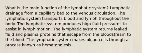 What is the main function of the lymphatic system? Lymphatic drainage from a capillary bed to the venous circulation. The lymphatic system transports blood and lymph throughout the body. The lymphatic system produces high fluid pressures to assist in lymph motion. The lymphatic system returns leaked fluid and plasma proteins that escape from the bloodstream to the blood. The lymphatic system makes blood cells through a process known as hematopoiesis.