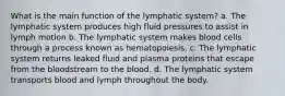 What is the main function of the lymphatic system? a. The lymphatic system produces high fluid pressures to assist in lymph motion b. The lymphatic system makes blood cells through a process known as hematopoiesis. c. The lymphatic system returns leaked fluid and plasma proteins that escape from the bloodstream to the blood. d. The lymphatic system transports blood and lymph throughout the body.