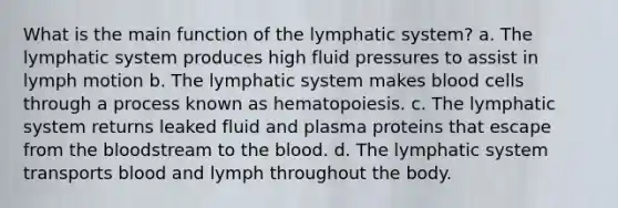 What is the main function of the lymphatic system? a. The lymphatic system produces high fluid pressures to assist in lymph motion b. The lymphatic system makes blood cells through a process known as hematopoiesis. c. The lymphatic system returns leaked fluid and plasma proteins that escape from the bloodstream to the blood. d. The lymphatic system transports blood and lymph throughout the body.