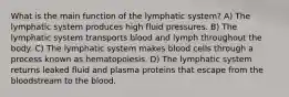 What is the main function of the lymphatic system? A) The lymphatic system produces high fluid pressures. B) The lymphatic system transports blood and lymph throughout the body. C) The lymphatic system makes blood cells through a process known as hematopoiesis. D) The lymphatic system returns leaked fluid and plasma proteins that escape from the bloodstream to the blood.