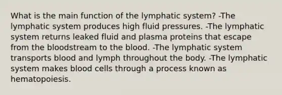 What is the main function of the lymphatic system? -The lymphatic system produces high fluid pressures. -The lymphatic system returns leaked fluid and plasma proteins that escape from the bloodstream to the blood. -The lymphatic system transports blood and lymph throughout the body. -The lymphatic system makes blood cells through a process known as hematopoiesis.