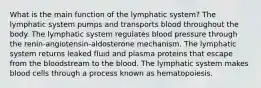 What is the main function of the lymphatic system? The lymphatic system pumps and transports blood throughout the body. The lymphatic system regulates blood pressure through the renin-angiotensin-aldosterone mechanism. The lymphatic system returns leaked fluid and plasma proteins that escape from the bloodstream to the blood. The lymphatic system makes blood cells through a process known as hematopoiesis.