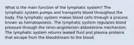 What is the main function of the lymphatic system? The lymphatic system pumps and transports blood throughout the body. The lymphatic system makes blood cells through a process known as hematopoiesis. The lymphatic system regulates blood pressure through the renin-angiotensin-aldosterone mechanism. The lymphatic system returns leaked fluid and plasma proteins that escape from the bloodstream to the blood.