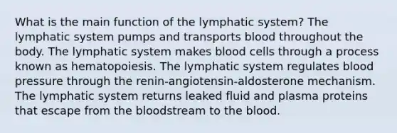 What is the main function of the lymphatic system? The lymphatic system pumps and transports blood throughout the body. The lymphatic system makes blood cells through a process known as hematopoiesis. The lymphatic system regulates <a href='https://www.questionai.com/knowledge/kD0HacyPBr-blood-pressure' class='anchor-knowledge'>blood pressure</a> through the renin-angiotensin-aldosterone mechanism. The lymphatic system returns leaked fluid and plasma proteins that escape from <a href='https://www.questionai.com/knowledge/k7oXMfj7lk-the-blood' class='anchor-knowledge'>the blood</a>stream to the blood.