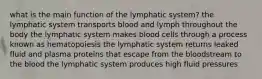 what is the main function of the lymphatic system? the lymphatic system transports blood and lymph throughout the body the lymphatic system makes blood cells through a process known as hematopoiesis the lymphatic system returns leaked fluid and plasma proteins that escape from the bloodstream to the blood the lymphatic system produces high fluid pressures