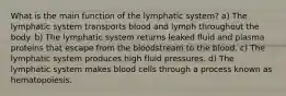 What is the main function of the lymphatic system? a) The lymphatic system transports blood and lymph throughout the body. b) The lymphatic system returns leaked fluid and plasma proteins that escape from the bloodstream to the blood. c) The lymphatic system produces high fluid pressures. d) The lymphatic system makes blood cells through a process known as hematopoiesis.