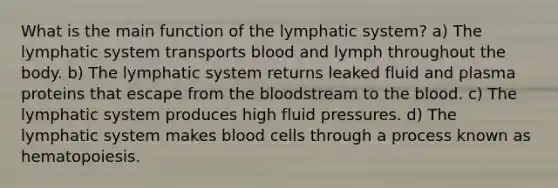 What is the main function of the lymphatic system? a) The lymphatic system transports blood and lymph throughout the body. b) The lymphatic system returns leaked fluid and plasma proteins that escape from the bloodstream to the blood. c) The lymphatic system produces high fluid pressures. d) The lymphatic system makes blood cells through a process known as hematopoiesis.