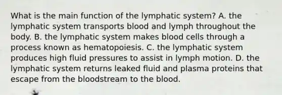 What is the main function of the lymphatic system? A. the lymphatic system transports blood and lymph throughout the body. B. the lymphatic system makes blood cells through a process known as hematopoiesis. C. the lymphatic system produces high fluid pressures to assist in lymph motion. D. the lymphatic system returns leaked fluid and plasma proteins that escape from the bloodstream to the blood.